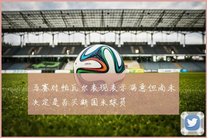 马赛对帕瓦尔表现表示满意但尚未决定是否买断国米球员