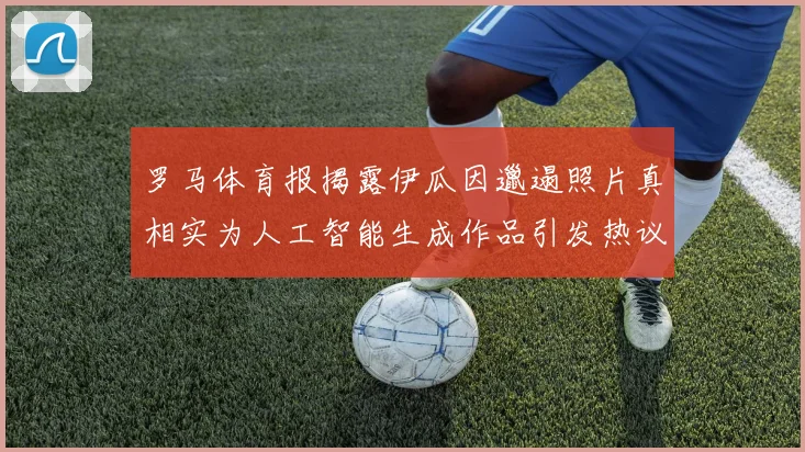 罗马体育报揭露伊瓜因邋遢照片真相实为人工智能生成作品引发热议