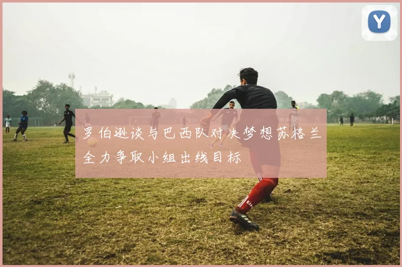 罗伯逊谈与巴西队对决梦想苏格兰全力争取小组出线目标