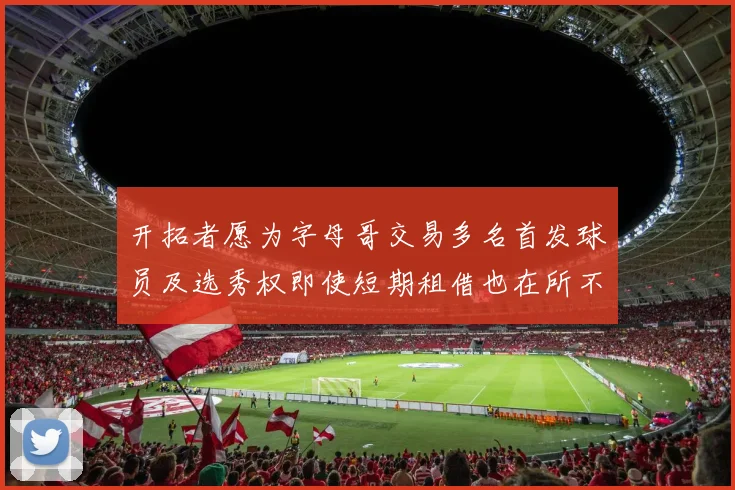 开拓者愿为字母哥交易多名首发球员及选秀权即使短期租借也在所不惜