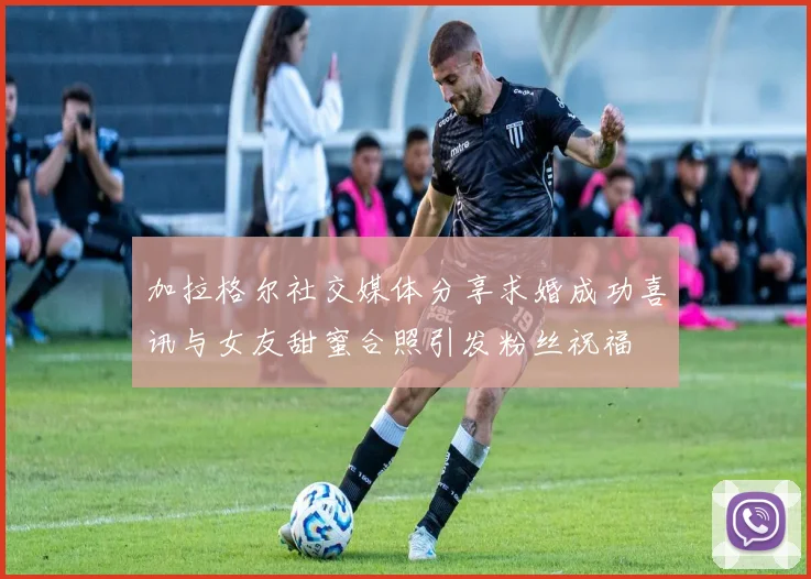 加拉格尔社交媒体分享求婚成功喜讯与女友甜蜜合照引发粉丝祝福