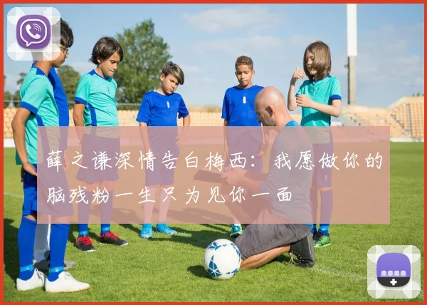 薛之谦深情告白梅西：我愿做你的脑残粉一生只为见你一面