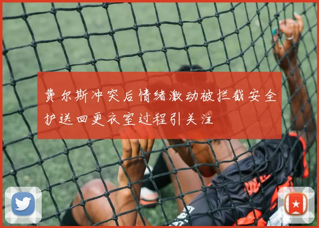 费尔斯冲突后情绪激动被拦截安全护送回更衣室过程引关注