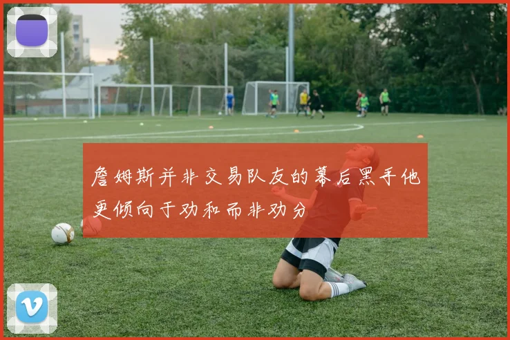 詹姆斯并非交易队友的幕后黑手他更倾向于劝和而非劝分