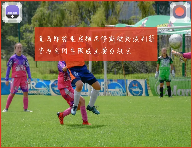 皇马即将重启维尼修斯续约谈判薪资与合同年限成主要分歧点