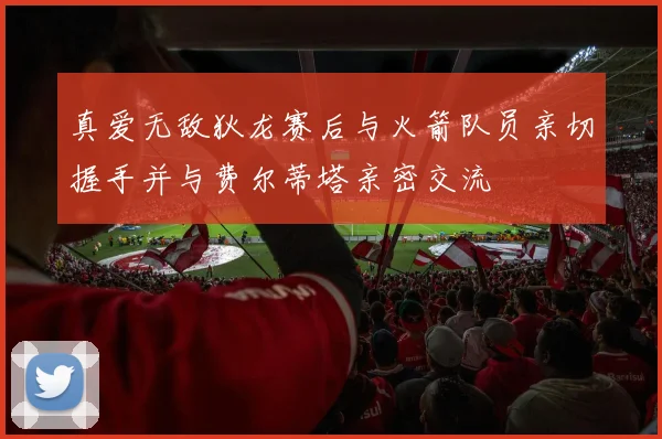 真爱无敌狄龙赛后与火箭队员亲切握手并与费尔蒂塔亲密交流