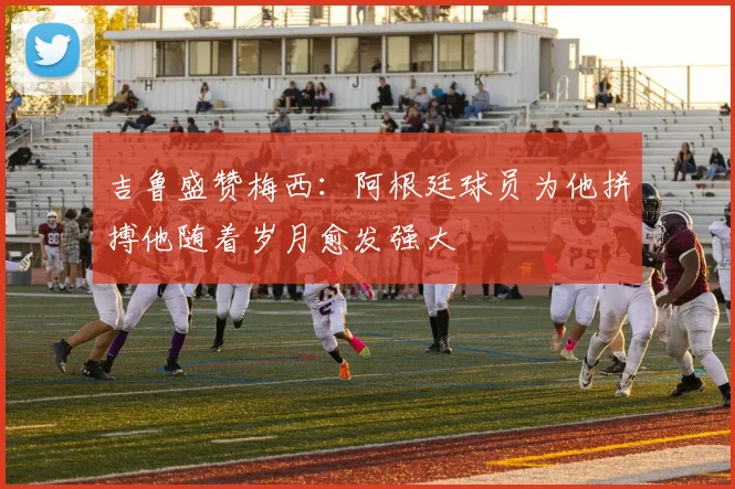 吉鲁盛赞梅西：阿根廷球员为他拼搏他随着岁月愈发强大