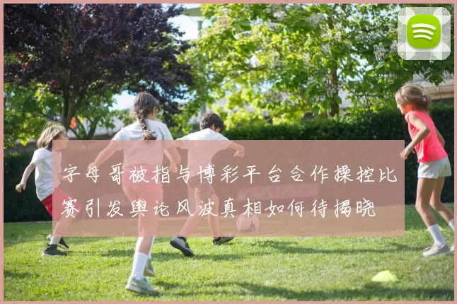 字母哥被指与博彩平台合作操控比赛引发舆论风波真相如何待揭晓