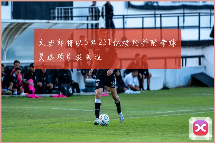 文班即将以5年251亿续约并附带球员选项引发关注