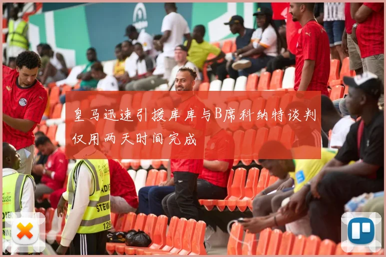 皇马迅速引援库库与B席科纳特谈判仅用两天时间完成