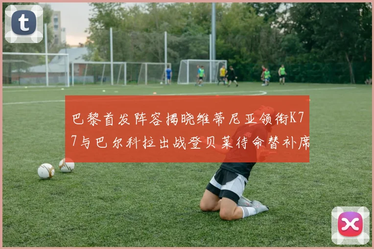 巴黎首发阵容揭晓维蒂尼亚领衔K77与巴尔科拉出战登贝莱待命替补席