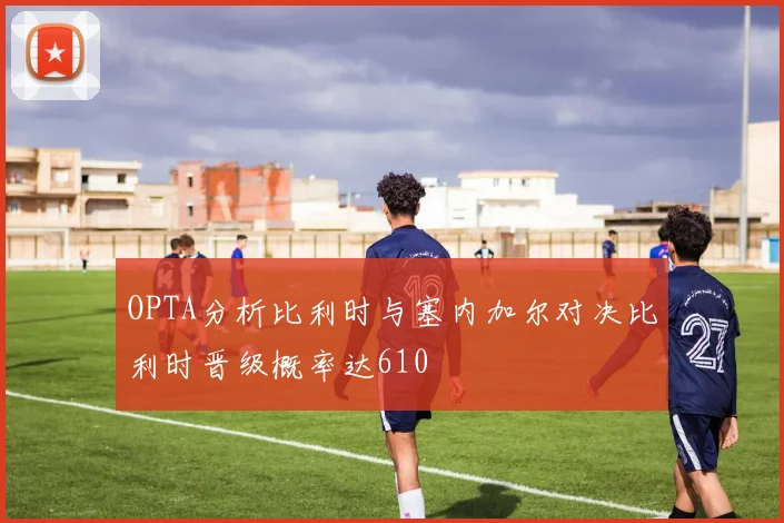 OPTA分析比利时与塞内加尔对决比利时晋级概率达610