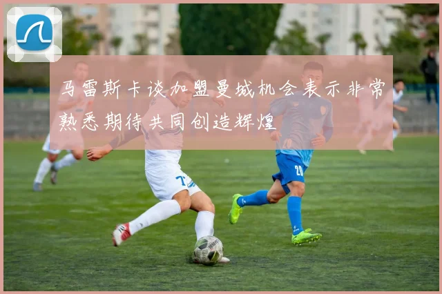 马雷斯卡谈加盟曼城机会表示非常熟悉期待共同创造辉煌