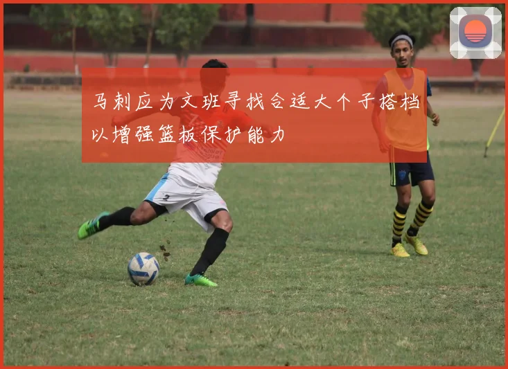 马刺应为文班寻找合适大个子搭档以增强篮板保护能力