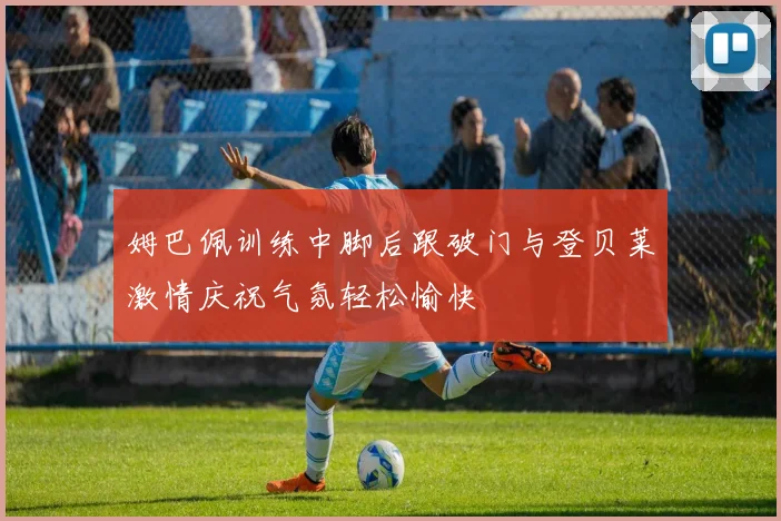 姆巴佩训练中脚后跟破门与登贝莱激情庆祝气氛轻松愉快