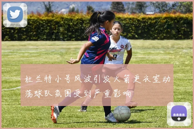杜兰特小号风波引发火箭更衣室动荡球队氛围受到严重影响