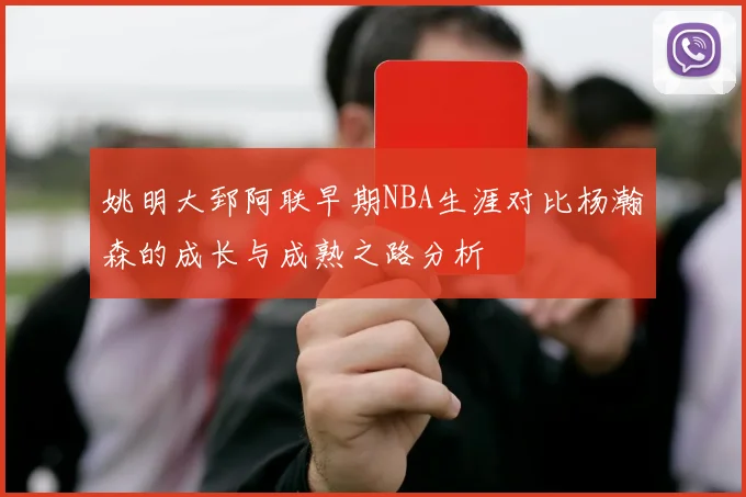 姚明大郅阿联早期NBA生涯对比杨瀚森的成长与成熟之路分析