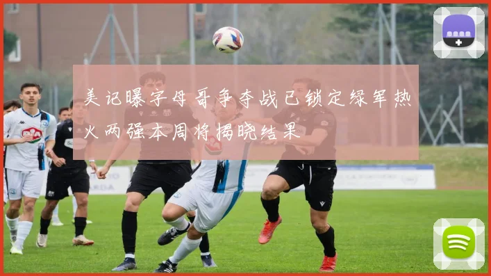 美记曝字母哥争夺战已锁定绿军热火两强本周将揭晓结果