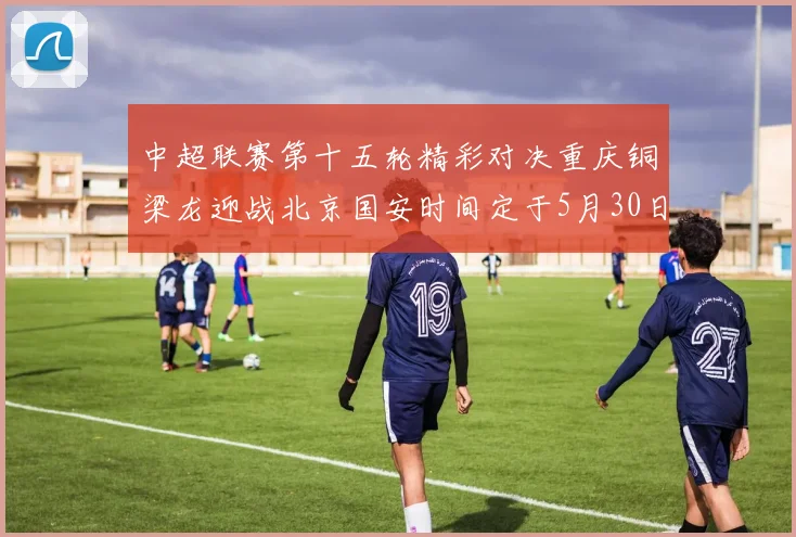 中超联赛第十五轮精彩对决重庆铜梁龙迎战北京国安时间定于5月30日20点