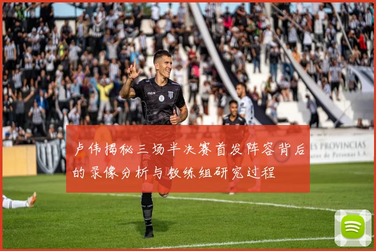 卢伟揭秘三场半决赛首发阵容背后的录像分析与教练组研究过程