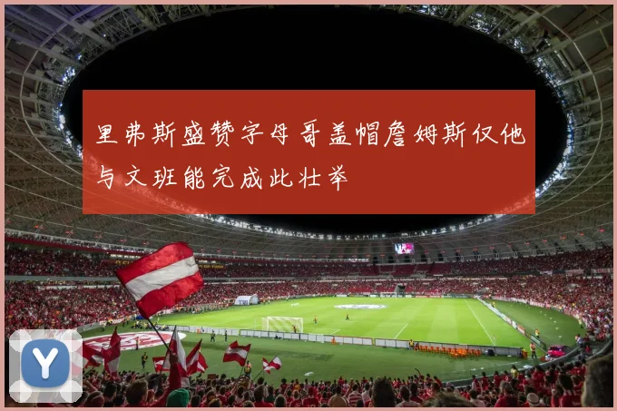 里弗斯盛赞字母哥盖帽詹姆斯仅他与文班能完成此壮举