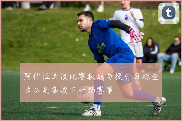 阿什拉夫谈比赛挑战与提升目标全力以赴备战下一场赛事